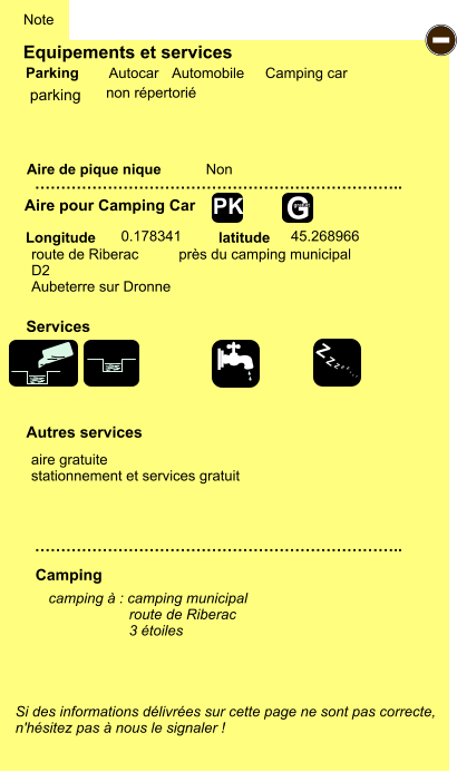 Equipements et services Aire de pique nique  Note Autocar Automobile Camping car Parking Aire pour Camping Car Camping Longitude latitude Si des informations délivrées sur cette page ne sont pas correcte,  n'hésitez pas à nous le signaler !  camping à : camping municipal                     route de Riberac                     3 étoiles      …………………………………………………………….. …………………………………………………………….. Non  0.178341 45.268966 Autres services  Services - Z Z Z Z Z Z Z Z G gratuit PK parking aire gratuite stationnement et services gratuit route de Riberac          près du camping municipal D2 Aubeterre sur Dronne non répertorié