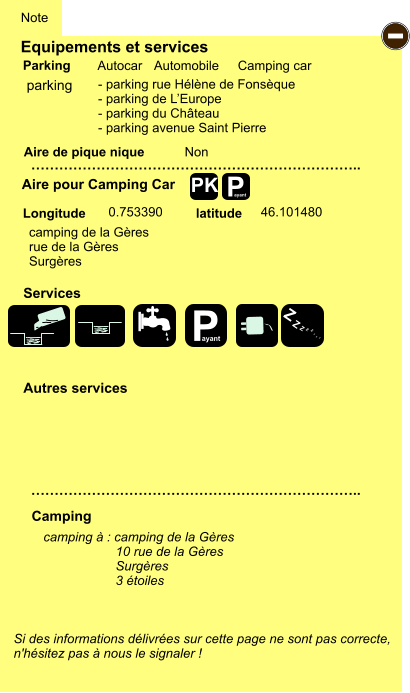 Equipements et services Aire de pique nique  Note Autocar Automobile Camping car Parking Aire pour Camping Car  Camping Longitude latitude Si des informations délivrées sur cette page ne sont pas correcte,  n'hésitez pas à nous le signaler !  camping à : camping de la Gères                     10 rue de la Gères                     Surgères                     3 étoiles …………………………………………………………….. …………………………………………………………….. Non  0.753390 46.101480 Autres services  Services P ayant - P ayant Z Z Z Z Z Z Z Z PK parking - parking rue Hélène de Fonsèque - parking de L’Europe - parking du Château - parking avenue Saint Pierre camping de la Gères rue de la Gères Surgères