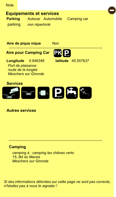 Equipements et services Aire de pique nique  Note Autocar Automobile Camping car Parking Aire pour Camping Car  Camping Longitude latitude Si des informations délivrées sur cette page ne sont pas correcte,  n'hésitez pas à nous le signaler !  camping à : camping les chênes verts 15, Bd du Marais Meschers sur Gironde     …………………………………………………………….. …………………………………………………………….. Non  Autres services  Services P ayant - P ayant Z Z Z Z Z Z Z Z PK parking non répertorié Port de plaisance route de la longée Meschers sur Gironde 0.946348 45.557637