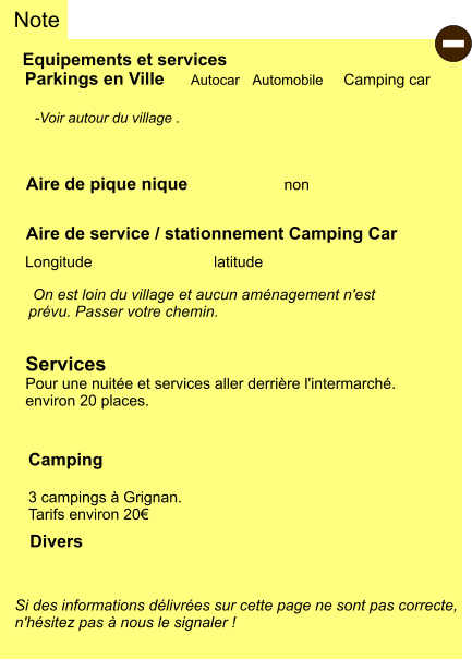 Equipements et services Aire de pique nique Note Autocar Automobile Camping car Parkings en Ville Aire de service / stationnement Camping Car       non Camping  3 campings à Grignan. Tarifs environ 20€ Longitude latitude Si des informations délivrées sur cette page ne sont pas correcte,  n'hésitez pas à nous le signaler !  Divers  -Voir autour du village .    On est loin du village et aucun aménagement n'est  prévu. Passer votre chemin.   Services Pour une nuitée et services aller derrière l'intermarché. environ 20 places. -