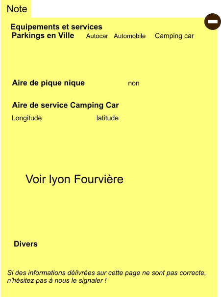 Equipements et services Aire de pique nique Note Autocar Automobile Camping car Parkings en Ville Aire de service Camping Car       non Longitude latitude Si des informations délivrées sur cette page ne sont pas correcte,  n'hésitez pas à nous le signaler !  Divers Voir lyon Fourvière -