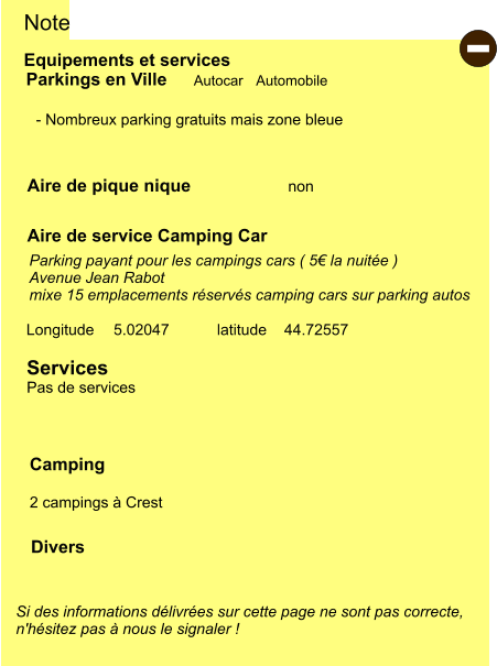 Equipements et services Aire de pique nique Note Autocar Automobile Parkings en Ville Aire de service Camping Car       non Camping  2 campings à Crest Longitude latitude 5.02047 44.72557 Si des informations délivrées sur cette page ne sont pas correcte,  n'hésitez pas à nous le signaler !  Divers  - Nombreux parking gratuits mais zone bleue    Parking payant pour les campings cars ( 5€ la nuitée ) Avenue Jean Rabot mixe 15 emplacements réservés camping cars sur parking autos   Services Pas de services -