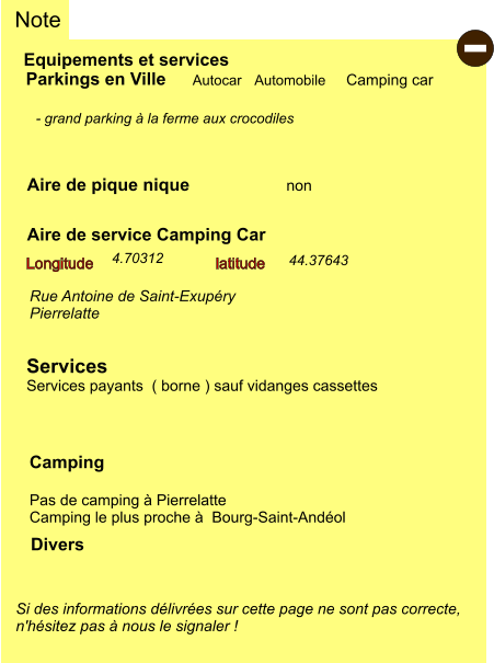 Equipements et services Aire de pique nique Note Autocar Automobile Camping car Parkings en Ville Aire de service Camping Car       non Camping  Pas de camping à Pierrelatte Camping le plus proche à  Bourg-Saint-Andéol Longitude latitude Si des informations délivrées sur cette page ne sont pas correcte,  n'hésitez pas à nous le signaler !  Divers  - grand parking à la ferme aux crocodiles   Rue Antoine de Saint-Exupéry Pierrelatte   Services Services payants  ( borne ) sauf vidanges cassettes  44.37643 4.70312 -