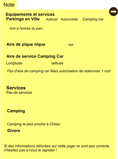 Equipements et services Aire de pique nique Note Autocar Automobile Camping car Parkings en Ville Aire de service Camping Car       oui Camping   Camping le plus proche à Chirac Longitude latitude Si des informations délivrées sur cette page ne sont pas correcte,  n'hésitez pas à nous le signaler !  Divers  -Voir à l'entrée du parc   Pas d'aire de camping car Mais autorisation de stationner 1 nuit   Services Pas de services -