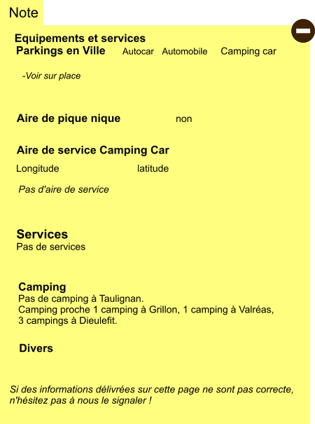 Equipements et services Aire de pique nique Note Autocar Automobile Camping car Parkings en Ville Aire de service Camping Car     non Camping Pas de camping à Taulignan. Camping proche 1 camping à Grillon, 1 camping à Valréas,  3 campings à Dieulefit. Longitude latitude Si des informations délivrées sur cette page ne sont pas correcte,  n'hésitez pas à nous le signaler !  Divers  -Voir sur place   Pas d'aire de service   Services Pas de services -