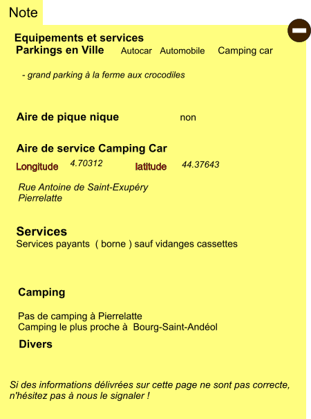 Equipements et services Aire de pique nique Note Autocar Automobile Camping car Parkings en Ville Aire de service Camping Car       non Camping  Pas de camping à Pierrelatte Camping le plus proche à  Bourg-Saint-Andéol Longitude latitude Si des informations délivrées sur cette page ne sont pas correcte,  n'hésitez pas à nous le signaler !  Divers  - grand parking à la ferme aux crocodiles   Rue Antoine de Saint-Exupéry Pierrelatte   Services Services payants  ( borne ) sauf vidanges cassettes  44.37643 4.70312 -