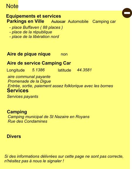 Equipements et services Aire de pique nique Note Autocar Automobile Camping car Parkings en Ville Aire de service Camping Car non Camping Longitude latitude Si des informations délivrées sur cette page ne sont pas correcte,  n'hésitez pas à nous le signaler !  Divers - place Buffaven ( 88 places ) - place de la république - place de la libération nord     Services Camping municipal de St Nazaire en Royans Rue des Condamines aire communal payante Promenade de la Digue Entrée, sortie, paiement assez folklorique avec les bornes Services payants 44.3581   5.1386 -