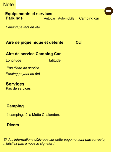 Equipements et services Aire de pique nique et détente Note Autocar Automobile Camping car Parkings  Aire de service Camping Car     oui Camping  4 campings à la Motte Chalandon.  Longitude latitude Si des informations délivrées sur cette page ne sont pas correcte,  n'hésitez pas à nous le signaler !  Divers Pas d'aire de service   Services Pas de services  - Parking payant en été Parking payant en été