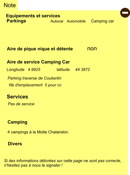 Note Autocar Automobile Camping car non Si des informations délivrées sur cette page ne sont pas correcte,  n'hésitez pas à nous le signaler !  Parking traverse de Coubertin Equipements et services Aire de pique nique et détente Parkings  Aire de service Camping Car     Camping  4 campings à la Motte Chalandon.  Longitude latitude Divers   Services  - 44 3872 4 9925 Nb d'emplacement  5 pour cc Pas de service