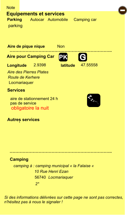 Equipements et services Aire de pique nique  Note Autocar Automobile Camping car Parking Aire pour Camping Car  Camping Longitude latitude Si des informations délivrées sur cette page ne sont pas correctes,  n'hésitez pas à nous le signaler !  camping à : camping municipal « la Falaise «             2* …………………………………………………………….. …………………………………………………………….. Non  2.9398 47.55558  Autres services  Services - Z Z Z Z Z Z Z Z G gratuit PK parking 10 Rue Henri Ezan 56740 Locmariaquer Aire des Pierres Plates                           Route de Kerhere ,                                                    Locmariaquer aire de stationnement 24 h pas de service obligatoire la nuit