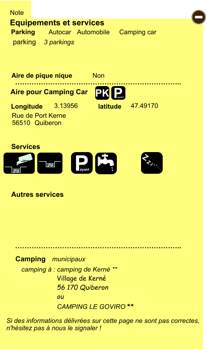 Equipements et services Aire de pique nique  Note Autocar Automobile Camping car Parking Aire pour Camping Car  Camping Longitude latitude Si des informations délivrées sur cette page ne sont pas correctes,  n'hésitez pas à nous le signaler !  camping à : camping de Kerné **       …………………………………………………………….. …………………………………………………………….. Non  3.13956 47.49170  Autres services  Services P ayant - P ayant Z Z Z Z Z Z Z Z PK parking Rue de Port Kerne 56510 Quiberon Village de Kerné 56 170 Quiberon ou  CAMPING LE GOVIRO ** municipaux 3 parkings