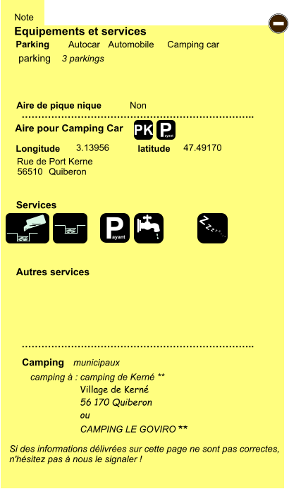 Equipements et services Aire de pique nique  Note Autocar Automobile Camping car Parking Aire pour Camping Car  Camping Longitude latitude Si des informations délivrées sur cette page ne sont pas correctes,  n'hésitez pas à nous le signaler !  camping à : camping de Kerné **       …………………………………………………………….. …………………………………………………………….. Non  3.13956 47.49170  Autres services  Services P ayant - P ayant Z Z Z Z Z Z Z Z PK parking Rue de Port Kerne 56510 Quiberon Village de Kerné 56 170 Quiberon ou  CAMPING LE GOVIRO ** municipaux 3 parkings