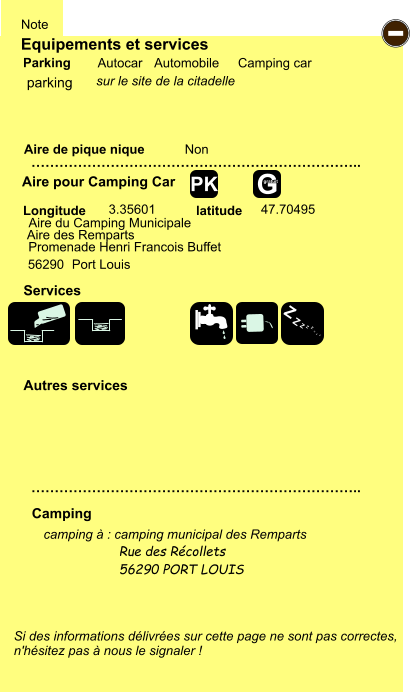 Equipements et services Aire de pique nique  Note Autocar Automobile Camping car Parking Aire pour Camping Car  Camping Longitude latitude Si des informations délivrées sur cette page ne sont pas correctes,  n'hésitez pas à nous le signaler !  camping à : camping municipal des Remparts Rue des Récollets  56290 PORT LOUIS     …………………………………………………………….. …………………………………………………………….. Non  3.35601 47.70495  Autres services  Services - Z Z Z Z Z Z Z Z G gratuit PK parking sur le site de la citadelle Aire du Camping Municipale  Aire des Remparts Promenade Henri Francois Buffet 56290                           Port Louis