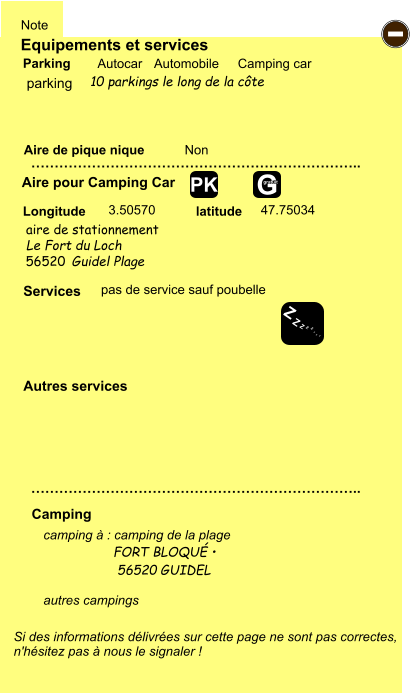 Equipements et services Aire de pique nique  Note Autocar Automobile Camping car Parking Aire pour Camping Car  Camping Longitude latitude Si des informations délivrées sur cette page ne sont pas correctes,  n'hésitez pas à nous le signaler !  camping à : camping de la plage                   FORT BLOQUÉ •                     56520 GUIDEL  autres campings    …………………………………………………………….. …………………………………………………………….. Non  3.50570 47.75034  Autres services  Services - Z Z Z Z Z Z Z Z G gratuit PK parking aire de stationnement  pas de service sauf poubelle Le Fort du Loch 56520 Guidel Plage 10 parkings le long de la côte