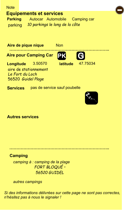 Equipements et services Aire de pique nique  Note Autocar Automobile Camping car Parking Aire pour Camping Car  Camping Longitude latitude Si des informations délivrées sur cette page ne sont pas correctes,  n'hésitez pas à nous le signaler !  camping à : camping de la plage                   FORT BLOQUÉ •                     56520 GUIDEL  autres campings    …………………………………………………………….. …………………………………………………………….. Non  3.50570 47.75034  Autres services  Services - Z Z Z Z Z Z Z Z G gratuit PK parking aire de stationnement  pas de service sauf poubelle Le Fort du Loch 56520 Guidel Plage 10 parkings le long de la côte