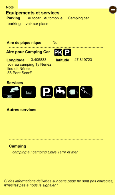 Equipements et services Aire de pique nique  Note Autocar Automobile Camping car Parking Aire pour Camping Car  Camping Longitude latitude Si des informations délivrées sur cette page ne sont pas correctes,  n'hésitez pas à nous le signaler !  camping à : camping Entre Terre et Mer      …………………………………………………………….. …………………………………………………………….. Non  3.405833 47.819723  Autres services  Services P ayant - P ayant Z Z Z Z Z Z Z Z PK parking voir au camping Ty Nénez lieu dit Nénez 56 Pont Scorff voir sur place