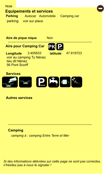 Equipements et services Aire de pique nique  Note Autocar Automobile Camping car Parking Aire pour Camping Car  Camping Longitude latitude Si des informations délivrées sur cette page ne sont pas correctes,  n'hésitez pas à nous le signaler !  camping à : camping Entre Terre et Mer      …………………………………………………………….. …………………………………………………………….. Non  3.405833 47.819723  Autres services  Services P ayant - P ayant Z Z Z Z Z Z Z Z PK parking voir au camping Ty Nénez lieu dit Nénez 56 Pont Scorff voir sur place