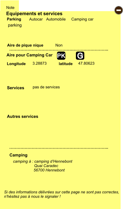 Equipements et services Aire de pique nique  Note Autocar Automobile Camping car Parking Aire pour Camping Car  Camping Longitude latitude Si des informations délivrées sur cette page ne sont pas correctes,  n'hésitez pas à nous le signaler !  camping à : camping d’Hennebont          Quai Caradec                    56700 Hennebont       …………………………………………………………….. …………………………………………………………….. Non  3.28873 47.80623  Autres services  Services - G gratuit PK parking pas de services