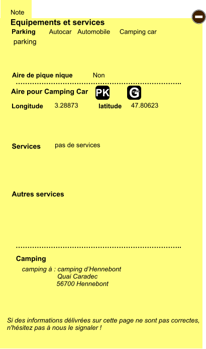 Equipements et services Aire de pique nique  Note Autocar Automobile Camping car Parking Aire pour Camping Car  Camping Longitude latitude Si des informations délivrées sur cette page ne sont pas correctes,  n'hésitez pas à nous le signaler !  camping à : camping d’Hennebont          Quai Caradec                    56700 Hennebont       …………………………………………………………….. …………………………………………………………….. Non  3.28873 47.80623  Autres services  Services - G gratuit PK parking pas de services