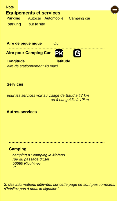 Equipements et services Aire de pique nique  Note Autocar Automobile Camping car Parking Aire pour Camping Car  Camping Longitude latitude Si des informations délivrées sur cette page ne sont pas correctes,  n'hésitez pas à nous le signaler !  camping à : camping le Moteno rue du passage d’Etel 56680 Plouhinec 4*     …………………………………………………………….. …………………………………………………………….. Oui  Autres services  Services - G gratuit PK parking aire de stationnement 48 maxi pour les services voir au village de Baud à 17 km ou à Languidic à 10km  sur le site