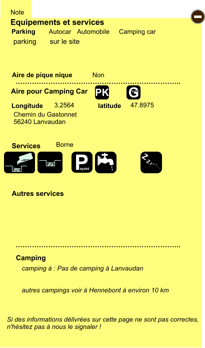 Equipements et services Aire de pique nique  Note Autocar Automobile Camping car Parking Aire pour Camping Car  Camping Longitude latitude Si des informations délivrées sur cette page ne sont pas correctes,  n'hésitez pas à nous le signaler !  camping à : Pas de camping à Lanvaudan   autres campings voir à Hennebont à environ 10 km   …………………………………………………………….. …………………………………………………………….. Non  3.2564 47.8975  Autres services  Services - P ayant Z Z Z Z Z Z Z Z G gratuit PK parking       sur le site Chemin du Gastonnet 56240 Lanvaudan Borne