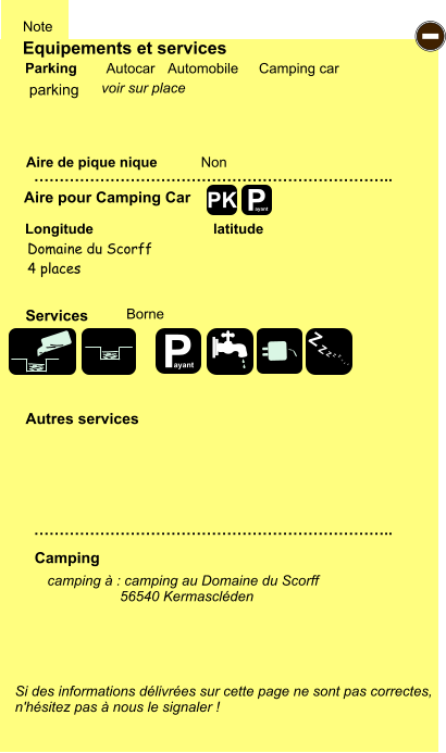 Equipements et services Aire de pique nique  Note Autocar Automobile Camping car Parking Aire pour Camping Car  Camping Longitude latitude Si des informations délivrées sur cette page ne sont pas correctes,  n'hésitez pas à nous le signaler !  camping à : camping au Domaine du Scorff  	        56540 Kermascléden      …………………………………………………………….. …………………………………………………………….. Non  Autres services  Services P ayant - P ayant Z Z Z Z Z Z Z Z PK parking Domaine du Scorff 4 places Borne voir sur place