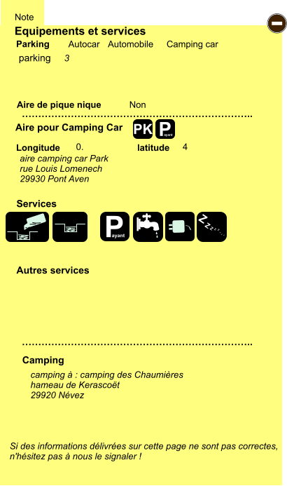 Equipements et services Aire de pique nique  Note Autocar Automobile Camping car Parking Aire pour Camping Car  Camping Longitude latitude Si des informations délivrées sur cette page ne sont pas correctes,  n'hésitez pas à nous le signaler !  camping à : camping des Chaumières hameau de Kerascoët 29920 Névez     …………………………………………………………….. …………………………………………………………….. Non  0. 4  Autres services  Services P ayant - P ayant Z Z Z Z Z Z Z Z PK parking 3 aire camping car Park rue Louis Lomenech 29930 Pont Aven