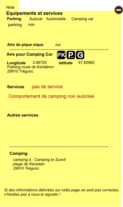 Equipements et services Aire de pique nique  Note Autocar Automobile Camping car Parking Aire pour Camping Car  Camping Longitude latitude Si des informations délivrées sur cette page ne sont pas correctes,  n'hésitez pas à nous le signaler !  camping à : Camping le Suroît plage de Kersidan 29910 Trégunc     …………………………………………………………….. …………………………………………………………….. oui  3.88720 47.82962  Autres services  Services P ayant - G gratuit PK parking Parking route de Kerlaëron 29910 Trégunc Comportement de camping non autorisé pas de service non