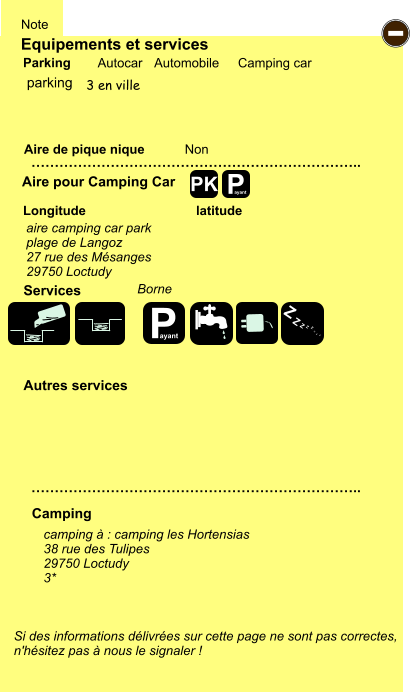 Equipements et services Aire de pique nique  Note Autocar Automobile Camping car Parking Aire pour Camping Car  Camping Longitude latitude Si des informations délivrées sur cette page ne sont pas correctes,  n'hésitez pas à nous le signaler !  camping à : camping les Hortensias 38 rue des Tulipes 29750 Loctudy 3*      …………………………………………………………….. …………………………………………………………….. Non  Autres services  Services P ayant - P ayant Z Z Z Z Z Z Z Z PK parking 3 en ville aire camping car park plage de Langoz 27 rue des Mésanges 29750 Loctudy  Borne