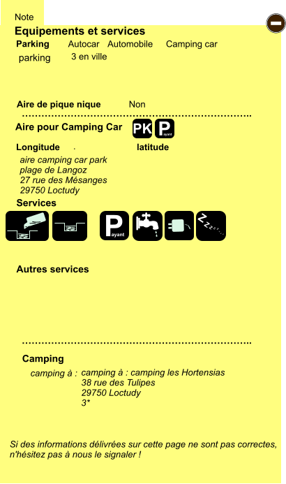 Equipements et services Aire de pique nique  Note Autocar Automobile Camping car Parking Aire pour Camping Car  Camping Longitude latitude Si des informations délivrées sur cette page ne sont pas correctes,  n'hésitez pas à nous le signaler !  camping à :       …………………………………………………………….. …………………………………………………………….. Non .  Autres services  Services P ayant - P ayant Z Z Z Z Z Z Z Z PK parking aire camping car park plage de Langoz 27 rue des Mésanges 29750 Loctudy camping à : camping les Hortensias 38 rue des Tulipes 29750 Loctudy 3* 3 en ville