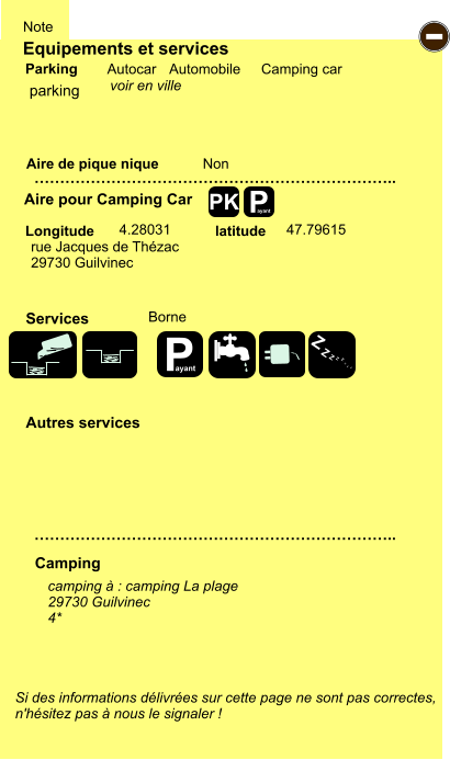 Equipements et services Aire de pique nique  Note Autocar Automobile Camping car Parking Aire pour Camping Car  Camping Longitude latitude Si des informations délivrées sur cette page ne sont pas correctes,  n'hésitez pas à nous le signaler !  camping à : camping La plage 29730 Guilvinec 4*      …………………………………………………………….. …………………………………………………………….. Non  4.28031 47.79615  Autres services  Services P ayant - P ayant Z Z Z Z Z Z Z Z PK parking rue Jacques de Thézac 29730 Guilvinec Borne voir en ville