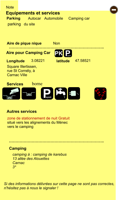 Equipements et services Aire de pique nique  Note Autocar Automobile Camping car Parking Aire pour Camping Car  Camping Longitude latitude Si des informations délivrées sur cette page ne sont pas correctes,  n'hésitez pas à nous le signaler !  camping à : camping de karebus 13 allée des Alouettes Carnac 3*      …………………………………………………………….. …………………………………………………………….. Non  3.08221 47.58521  Autres services  Services P ayant - P ayant Z Z Z Z Z Z Z Z PK parking Square Illertissen,  rue St Cornély, à  Carnac Ville borne  zone de stationnement de nuit Gratuit situé vers les alignements du Ménec vers le camping du site