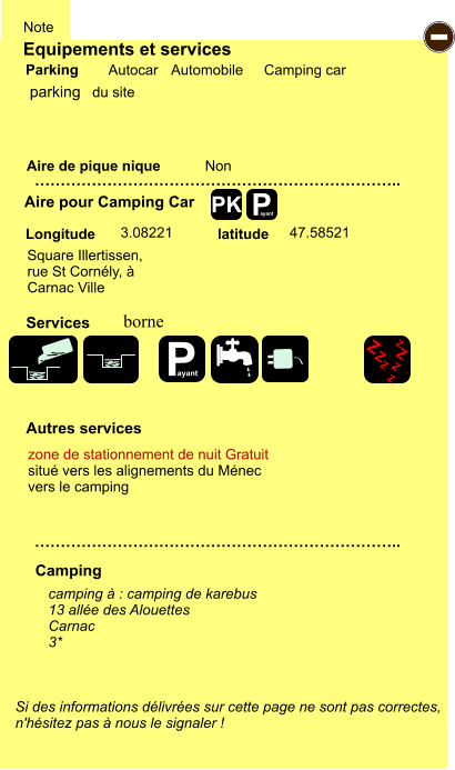 Equipements et services Aire de pique nique  Note Autocar Automobile Camping car Parking Aire pour Camping Car  Camping Longitude latitude Si des informations délivrées sur cette page ne sont pas correctes,  n'hésitez pas à nous le signaler !  camping à : camping de karebus 13 allée des Alouettes Carnac 3*      …………………………………………………………….. …………………………………………………………….. Non  3.08221 47.58521  Autres services  Services P ayant - P ayant Z Z Z Z Z Z Z Z PK parking Square Illertissen,  rue St Cornély, à  Carnac Ville borne  zone de stationnement de nuit Gratuit situé vers les alignements du Ménec vers le camping du site