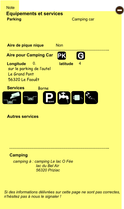 Equipements et services Aire de pique nique  Note Camping car Parking Aire pour Camping Car  Camping Longitude latitude Si des informations délivrées sur cette page ne sont pas correctes,  n'hésitez pas à nous le signaler !  camping à : camping Le lac O Fée    		lac du Bel Air 56320 Priziac     …………………………………………………………….. …………………………………………………………….. Non  0. 4  Autres services  Services - P ayant Z Z Z Z Z Z Z Z G gratuit PK sur le parking de l’autel Le Grand Pont 56320 Le Faouêt Borne