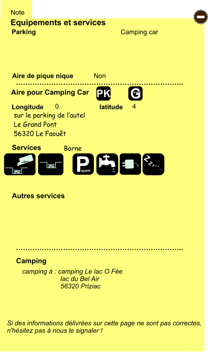 Equipements et services Aire de pique nique  Note Camping car Parking Aire pour Camping Car  Camping Longitude latitude Si des informations délivrées sur cette page ne sont pas correctes,  n'hésitez pas à nous le signaler !  camping à : camping Le lac O Fée    		lac du Bel Air 56320 Priziac     …………………………………………………………….. …………………………………………………………….. Non  0. 4  Autres services  Services - P ayant Z Z Z Z Z Z Z Z G gratuit PK sur le parking de l’autel Le Grand Pont 56320 Le Faouêt Borne