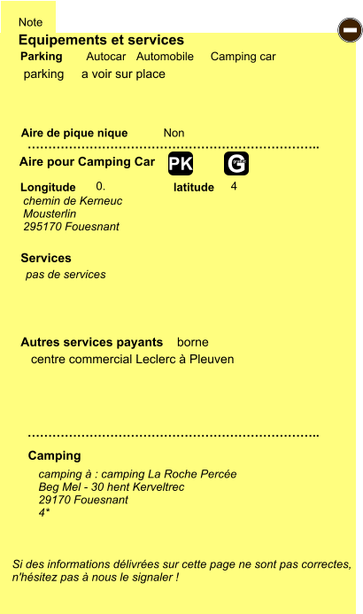 Equipements et services Aire de pique nique  Note Autocar Automobile Camping car Parking Aire pour Camping Car  Camping Longitude latitude Si des informations délivrées sur cette page ne sont pas correctes,  n'hésitez pas à nous le signaler !  camping à : camping La Roche Percée Beg Mel - 30 hent Kerveltrec 29170 Fouesnant 4*      …………………………………………………………….. …………………………………………………………….. Non  0. 4  Autres services payants    borne  Services - G gratuit PK parking chemin de Kerneuc Mousterlin 295170 Fouesnant pas de services centre commercial Leclerc à Pleuven a voir sur place