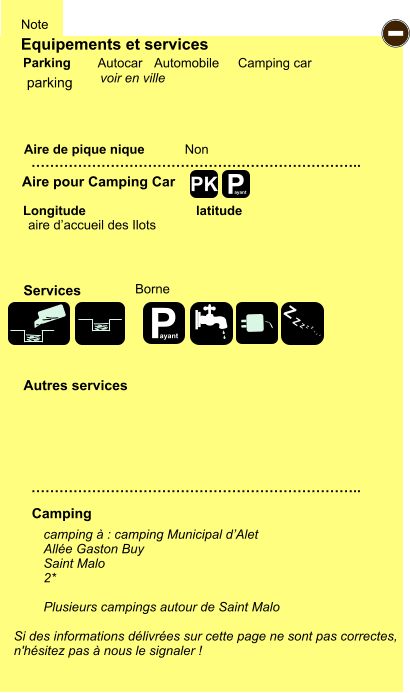 Equipements et services Aire de pique nique  Note Autocar Automobile Camping car Parking Aire pour Camping Car Camping Longitude latitude Si des informations délivrées sur cette page ne sont pas correctes,  n'hésitez pas à nous le signaler !  camping à : camping Municipal d’Alet Allée Gaston Buy Saint Malo 2*  Plusieurs campings autour de Saint Malo      …………………………………………………………….. …………………………………………………………….. Non Autres services  Services P ayant - P ayant Z Z Z Z Z Z Z Z PK parking aire d’accueil des Ilots Borne voir en ville