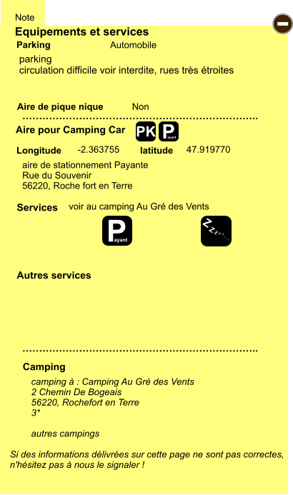 Equipements et services Aire de pique nique  Note Automobile Parking Aire pour Camping Car  Camping Longitude latitude Si des informations délivrées sur cette page ne sont pas correctes,  n'hésitez pas à nous le signaler !  camping à : Camping Au Gré des Vents 2 Chemin De Bogeais 56220, Rochefort en Terre 3*  autres campings    …………………………………………………………….. …………………………………………………………….. Non  -2.363755 47.919770  Autres services  Services P ayant - P ayant Z Z Z Z Z Z Z Z PK parking circulation difficile voir interdite, rues très étroites voir au camping Au Gré des Vents aire de stationnement Payante Rue du Souvenir 56220, Roche fort en Terre