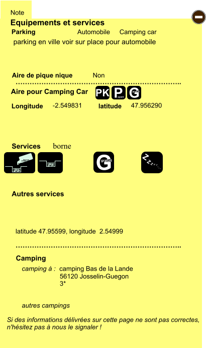 Equipements et services Aire de pique nique  Note Automobile Camping car Parking Aire pour Camping Car  Camping Longitude latitude Si des informations délivrées sur cette page ne sont pas correctes,  n'hésitez pas à nous le signaler !  camping à :  camping Bas de la Lande  56120 Josselin-Guegon 3*   autres campings    …………………………………………………………….. …………………………………………………………….. Non -2.549831 47.956290  Autres services  Services P ayant - Z Z Z Z Z Z Z Z G gratuit PK parking en ville voir sur place pour automobile latitude 47.95599, longitude  2.54999 borne G gratuit
