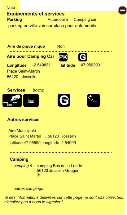 Equipements et services Aire de pique nique  Note Automobile Camping car Parking Aire pour Camping Car  Camping Longitude latitude Si des informations délivrées sur cette page ne sont pas correctes,  n'hésitez pas à nous le signaler !  camping à :  camping Bas de la Lande  56120 Josselin-Guegon 3*   autres campings    …………………………………………………………….. …………………………………………………………….. Non -2.549831 47.956290  Autres services  Services - Z Z Z Z Z Z Z Z G gratuit PK parking en ville voir sur place pour automobile latitude 47.95599, longitude  2.54999 borne G gratuit Aire Municipale                           Place Saint Martin ,                          56120                           Josselin  Place Saint-Martin 56120                                                                                                         Josselin