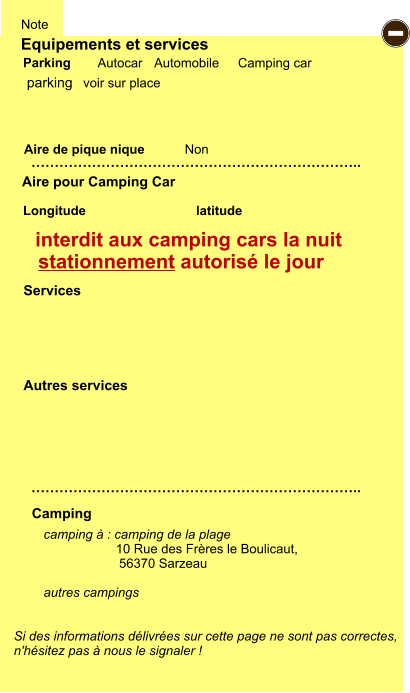 Equipements et services Aire de pique nique  Note Autocar Automobile Camping car Parking Aire pour Camping Car  Camping Longitude latitude Si des informations délivrées sur cette page ne sont pas correctes,  n'hésitez pas à nous le signaler !  camping à : camping de la plage                     10 Rue des Frères le Boulicaut, 56370 Sarzeau  autres campings    …………………………………………………………….. …………………………………………………………….. Non  Autres services  Services - parking interdit aux camping cars la nuit stationnement autorisé le jour voir sur place