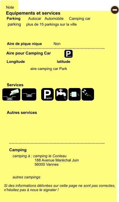 Equipements et services Aire de pique nique  Note Autocar Automobile Camping car Parking Aire pour Camping Car  Camping Longitude latitude Si des informations délivrées sur cette page ne sont pas correctes,  n'hésitez pas à nous le signaler !  camping à : camping le Conleau 188 Avenue Maréchal Juin  56000 Vannes   autres campings    …………………………………………………………….. …………………………………………………………….. Non  Autres services  Services P ayant - P ayant Z Z Z Z Z Z Z Z parking aire camping car Park plus de 15 parkings sur la ville