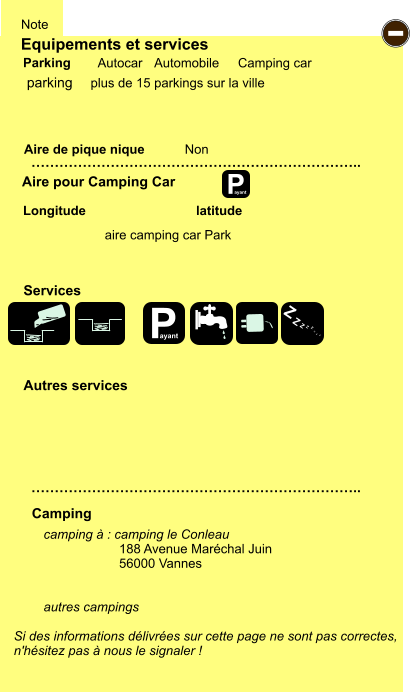 Equipements et services Aire de pique nique  Note Autocar Automobile Camping car Parking Aire pour Camping Car  Camping Longitude latitude Si des informations délivrées sur cette page ne sont pas correctes,  n'hésitez pas à nous le signaler !  camping à : camping le Conleau 188 Avenue Maréchal Juin  56000 Vannes   autres campings    …………………………………………………………….. …………………………………………………………….. Non  Autres services  Services P ayant - P ayant Z Z Z Z Z Z Z Z parking aire camping car Park plus de 15 parkings sur la ville