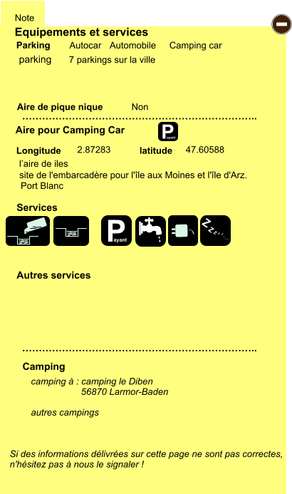 Equipements et services Aire de pique nique  Note Autocar Automobile Camping car Parking Aire pour Camping Car  Camping Longitude latitude Si des informations délivrées sur cette page ne sont pas correctes,  n'hésitez pas à nous le signaler !  camping à : camping le Diben 	         56870 Larmor-Baden  autres campings    …………………………………………………………….. …………………………………………………………….. Non  2.87283 47.60588  Autres services  Services P ayant - P ayant Z Z Z Z Z Z Z Z parking 7 parkings sur la ville l’aire de iles site de l'embarcadère pour l'île aux Moines et l'île d'Arz. Port Blanc