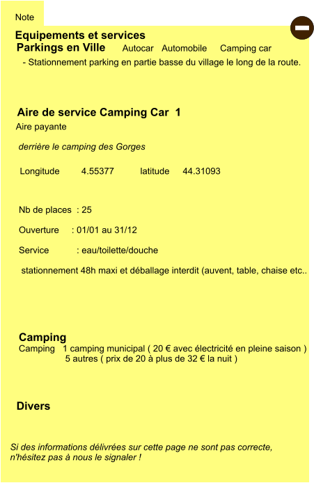 Equipements et services Note Autocar Automobile Camping car  Parkings en Ville Aire de service Camping Car  1   Aire payante  Camping   Camping   1 camping municipal ( 20 € avec électricité en pleine saison )         5 autres ( prix de 20 à plus de 32 € la nuit ) Longitude         latitude 44.31093 Si des informations délivrées sur cette page ne sont pas correcte,  n'hésitez pas à nous le signaler !  Divers Nb de places  : 25  Ouverture     : 01/01 au 31/12  Service           : eau/toilette/douche   stationnement 48h maxi et déballage interdit (auvent, table, chaise etc..   - Stationnement parking en partie basse du village le long de la route.  derrière le camping des Gorges    4.55377  -