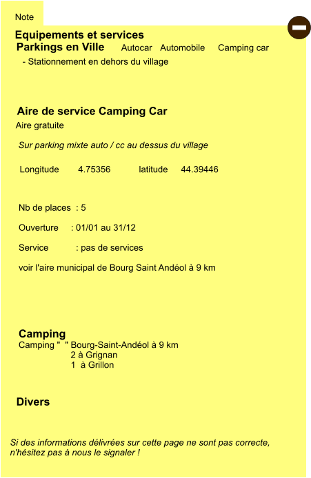 Equipements et services Note Autocar Automobile Camping car  Parkings en Ville Aire de service Camping Car     Aire gratuite   Camping   Camping "  " Bourg-Saint-Andéol à 9 km 2 à Grignan 1  à Grillon Longitude         latitude 44.39446 Si des informations délivrées sur cette page ne sont pas correcte,  n'hésitez pas à nous le signaler !  Divers Nb de places  : 5  Ouverture     : 01/01 au 31/12  Service           : pas de services  voir l'aire municipal de Bourg Saint Andéol à 9 km   - Stationnement en dehors du village  Sur parking mixte auto / cc au dessus du village   4.75356  -