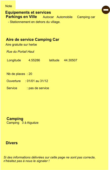 Equipements et services Note Autocar Automobile Camping car  Parkings en Ville Aire de service Camping Car     Aire gratuite sur herbe  Camping   Camping   3 à Aiguèze Longitude         latitude 44.30507 Si des informations délivrées sur cette page ne sont pas correcte,  n'hésitez pas à nous le signaler !  Divers Nb de places  : 20  Ouverture     : 01/01 au 31/12  Service           : pas de service     - Stationnement en dehors du village.  Rue du Portail Haut    4.55286  -