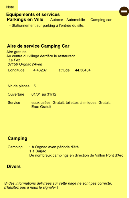 Equipements et services Note Autocar Automobile Camping car  Parkings en Ville Aire de service Camping Car     Aire gratuite  Au centre du village derrière le restaurant  Camping    Camping      1 à Orgnac aven période d'été. 1 à Barjac De nombreux campings en direction de Vallon Pont d'Arc  Longitude         latitude 44.30404 Si des informations délivrées sur cette page ne sont pas correcte,  n'hésitez pas à nous le signaler !  Divers Nb de places  : 5  Ouverture     : 01/01 au 31/12  Service         : eaux usées: Gratuit, toilettes chimiques: Gratuit,   Eau: Gratuit     - Stationnement sur parking à l'entrée du site.   Le Fez 07150 Orgnac l'Aven    4.43237  -