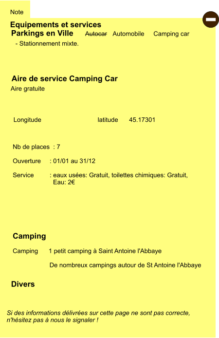 Equipements et services Note Autocar Automobile Camping car  Parkings en Ville Aire de service Camping Car     Aire gratuite  Camping    Camping      1 petit camping à Saint Antoine l'Abbaye  De nombreux campings autour de St Antoine l'Abbaye   Longitude         latitude  45.17301 Si des informations délivrées sur cette page ne sont pas correcte,  n'hésitez pas à nous le signaler !  Divers Nb de places  : 7  Ouverture     : 01/01 au 31/12  Service         : eaux usées: Gratuit, toilettes chimiques: Gratuit,   Eau: 2€     - Stationnement mixte.  -