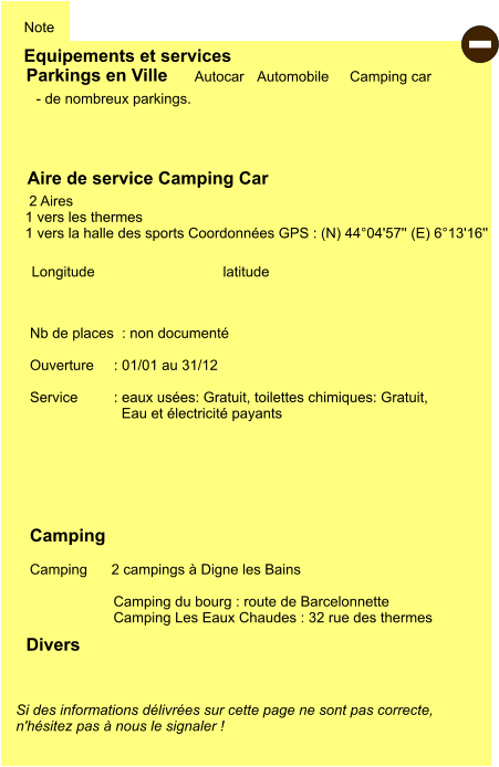 Equipements et services Note Autocar Automobile Camping car  Parkings en Ville Aire de service Camping Car      2 Aires  1 vers les thermes 1 vers la halle des sports Coordonnées GPS : (N) 44°04'57'' (E) 6°13'16''  Camping    Camping      2 campings à Digne les Bains  Camping du bourg : route de Barcelonnette Camping Les Eaux Chaudes : 32 rue des thermes  Longitude         latitude Si des informations délivrées sur cette page ne sont pas correcte,  n'hésitez pas à nous le signaler !  Divers Nb de places  : non documenté  Ouverture     : 01/01 au 31/12  Service         : eaux usées: Gratuit, toilettes chimiques: Gratuit,   Eau et électricité payants     - de nombreux parkings. -